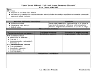 Escuela Normal del Estado “Profr. Jesús Manuel Bustamante Mungarro”
Ciclo Escolar 2014 - 2015
Lic. Educación Primaria Sexto Semestre
Cierre:
(20 minutos)
 Exponen las esculturas fuera del aula.
 Escriben en su cuaderno una conclusión sobre la realización de la escultura y la importancia de conservar y difundir el
patrimonio cultural mexicano.
Recursos, materiales e instrumentos: Evaluación
 Presentación digital.
 Masa de sal (cada alumno).
 Lista de cotejo.
Reinterpreta una escultura mexicana con el fin de valorar la
importancia de conservar y difundir el patrimonio artístico
mexicano. Registrando su realización en una lista de cotejo.
Adecuaciones curriculares
Tipo de adecuaciones que requiere:
Prioridades por atender
(señalar área-opcional)
Descripción de las adecuaciones
propuestas para el(la) alumno(a)
1. De acceso al currículo
 Instalaciones de la escuela ( )
 En el aula ( )
 Apoyos personales (materiales y/o
técnicos) ( )
2. En los elementos del currículo
 En la metodología ( )
 Aprendizajes esperados ( )
 En los contenidos ( )
 En la evaluación ( )
Observaciones e imprevistos:
 