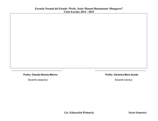 Escuela Normal del Estado “Profr. Jesús Manuel Bustamante Mungarro”
Ciclo Escolar 2014 - 2015
Lic. Educación Primaria Sexto Semestre
______________________________________ ______________________________________
Profra. Claudia Ramos Merino Profra. Verónica Mora Acedo
Docente asesor(a) Docente tutor(a)
 