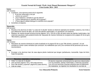 Escuela Normal del Estado “Profr. Jesús Manuel Bustamante Mungarro”
Ciclo Escolar 2014 - 2015
Lic. Educación Primaria Sexto Semestre
Inicio:
(20 minutos)
 Cuestiona a los alumnos acerca de lo siguiente:
 Si se han enfermado y de qué
 ¿Cómo se curaron?
 ¿Fue medicina o remedio lo que les dieron?
 ¿Cómo distinguimos lo científico de lo popular?
 ¿Tiene alguna utilidad distinguir lo científico de lo popular?
 Comentan al respecto.
Desarrollo:
(40 minutos)
 Muestra a los alumnos el video “La casa de mi abuela” donde se observan ejemplos de remedios caseros y los invita a
que reflexionen acerca de ellos, así como las plantas medicinales y su aportación a la medicina.
 Realizan de manera grupal la lectura de las páginas 125 y 126 de su libro de texto sobre las plantas medicinales y las
creencias populares, para posteriormente dar respuesta de manera individual al crucigrama de la página 62 de la guía
“Me divierto y aprendo”.
Cierre:
(30 minutos)
 Resuelven de manera individual el cuadro localizado en la página 62 de su guía “Me divierto y aprendo”, el cual
consiste en indicar cuatro remedios que conozcan, los malestares que cura y los nombres de las personas que se los
recomendaron.
Tarea:
 Encargar a los alumnos traer de casa alguna planta medicinal que tengan (yerbabuena, manzanilla, hojas de limón,
hojas de epazote).
Recursos, materiales e instrumentos: Evaluación
 Video “La casa de mi abuela”.
 Libro de texto páginas 125 y 126 (cada alumno).
 Guía “Me divierto y aprendo” página 62 (cada alumno).
 Lista de cotejo.
El alumno responde correctamente los ejercicios relacionados
con los remedios, plantas medicinales y creencias populares
con el fin de reconocer diversas prácticas para el tratamiento
de malestares se registran los resultados en una lista de
 