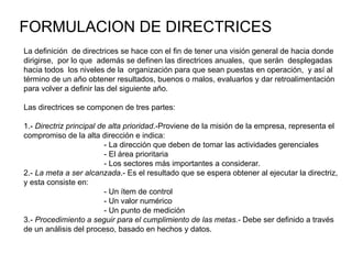 FORMULACION DE DIRECTRICES La definición  de directrices se hace con el fin de tener una visión general de hacia donde dirigirse,  por lo que  además se definen las directrices anuales,  que serán  desplegadas hacia todos  los niveles de la  organización para que sean puestas en operación,  y así al término de un año obtener resultados, buenos o malos, evaluarlos y dar retroalimentación para volver a definir las del siguiente año. Las directrices se componen de tres partes: 1.-  Directriz principal de alta prioridad .-Proviene de la misión de la empresa, representa el compromiso de la alta dirección e indica: - La dirección que deben de tomar las actividades gerenciales - El área prioritaria - Los sectores más importantes a considerar. 2.-  La meta a ser alcanzada .- Es el resultado que se espera obtener al ejecutar la directriz, y esta consiste en: - Un ítem de control - Un valor numérico - Un punto de medición 3.-  Procedimiento a seguir para el cumplimiento de las metas.-  Debe ser definido a través de un análisis del proceso, basado en hechos y datos. 