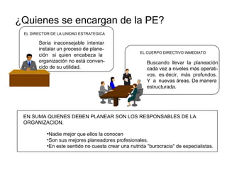 ¿Quienes se encargan de la PE? EL DIRECTOR DE LA UNIDAD ESTRATEGICA EL CUERPO DIRECTIVO INMEDIATO  Sería  inaconsejable  intentar instalar un proceso de plane- ción  si  quien  encabeza  la  organización no está conven- cido de su utilidad. Buscando  llevar  la  planeación cada vez a niveles más operati- vos.  es decir,  más  profundos. Y  a  nuevas áreas. De manera estructurada. EN SUMA QUIENES DEBEN PLANEAR SON LOS RESPONSABLES DE LA ORGANIZACION. Nadie mejor que ellos la conocen Son sus mejores planeadores profesionales. En este sentido no cuesta crear una nutrida "burocracia" de especialistas. 