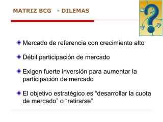 Mercado de referencia con crecimiento alto
Débil participación de mercado
Exigen fuerte inversión para aumentar la
participación de mercado
El objetivo estratégico es “desarrollar la cuota
de mercado” o “retirarse”
MATRIZ BCG - DILEMAS
 