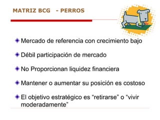 Mercado de referencia con crecimiento bajo
Débil participación de mercado
No Proporcionan liquidez financiera
Mantener o aumentar su posición es costoso
El objetivo estratégico es “retirarse” o “vivir
moderadamente”
MATRIZ BCG - PERROS
 