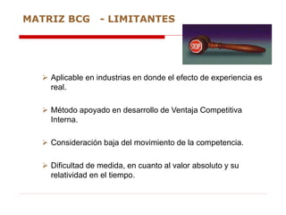  Aplicable en industrias en donde el efecto de experiencia es
real.
 Método apoyado en desarrollo de Ventaja Competitiva
Interna.
 Consideración baja del movimiento de la competencia.
 Dificultad de medida, en cuanto al valor absoluto y su
relatividad en el tiempo.
MATRIZ BCG - LIMITANTES
 