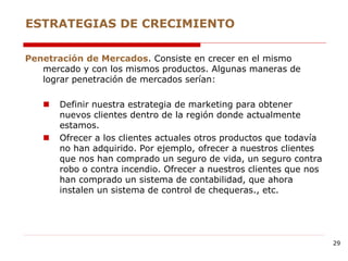 Penetración de Mercados. Consiste en crecer en el mismo
mercado y con los mismos productos. Algunas maneras de
lograr penetración de mercados serían:
 Definir nuestra estrategia de marketing para obtener
nuevos clientes dentro de la región donde actualmente
estamos.
 Ofrecer a los clientes actuales otros productos que todavía
no han adquirido. Por ejemplo, ofrecer a nuestros clientes
que nos han comprado un seguro de vida, un seguro contra
robo o contra incendio. Ofrecer a nuestros clientes que nos
han comprado un sistema de contabilidad, que ahora
instalen un sistema de control de chequeras., etc.
ESTRATEGIAS DE CRECIMIENTO
29
 
