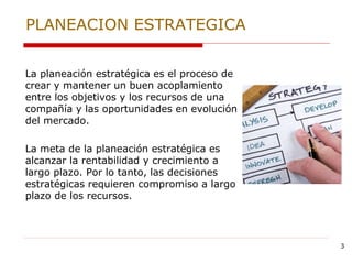 3
PLANEACION ESTRATEGICA
La planeación estratégica es el proceso de
crear y mantener un buen acoplamiento
entre los objetivos y los recursos de una
compañía y las oportunidades en evolución
del mercado.
La meta de la planeación estratégica es
alcanzar la rentabilidad y crecimiento a
largo plazo. Por lo tanto, las decisiones
estratégicas requieren compromiso a largo
plazo de los recursos.
 