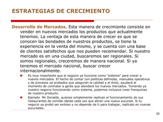 Desarrollo de Mercados. Esta manera de crecimiento consiste en
vender en nuevos mercados los productos que actualmente
tenemos. La ventaja de esta manera de crecer es que se
conocen las bondades de nuestros productos, se tiene la
experiencia en la venta del mismo, y se cuenta con una base
de clientes satisfechos que nos pueden recomendar. Si nuestro
mercado es en una ciudad, buscaremos ser regionales. Si
somos regionales, creceremos de manera nacional. Si ya
tenemos el mercado nacional, buscar crecer
internacionalmente.
 Es muy importante que el negocio ya funcione como "sistema" para crecer a
nuevos mercados. El hecho de contar con políticas definidas, manuales operativos
y de procesos ya probados que aseguren la calidad y el éxito, ayudará al
momento de contratar a gente que atenderá los nuevos mercados. Teniendo ya
nuestro negocio funcionando como sistema, podemos inclusive crear franquicias
de nuestro producto.
 Ejemplo Mc Donalds, quienes simplemente replican el funcionamiento de sus
restaurantes de comida rápida cada vez que abren una nueva sucursal. Si tu
negocio ya probó ser exitoso y no depende de ti para trabajar, replícalo en nuevas
sucursales.
ESTRATEGIAS DE CRECIMIENTO
30
 