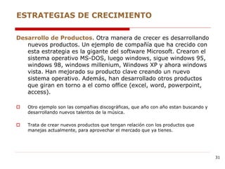 Desarrollo de Productos. Otra manera de crecer es desarrollando
nuevos productos. Un ejemplo de compañía que ha crecido con
esta estrategia es la gigante del software Microsoft. Crearon el
sistema operativo MS-DOS, luego windows, sigue windows 95,
windows 98, windows millenium, Windows XP y ahora windows
vista. Han mejorado su producto clave creando un nuevo
sistema operativo. Además, han desarrollado otros productos
que giran en torno a el como office (excel, word, powerpoint,
access).
 Otro ejemplo son las compañias discográficas, que año con año estan buscando y
desarrollando nuevos talentos de la música.
 Trata de crear nuevos productos que tengan relación con los productos que
manejas actualmente, para aprovechar el mercado que ya tienes.
ESTRATEGIAS DE CRECIMIENTO
31
 