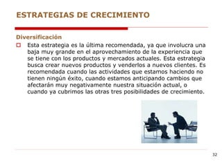 Diversificación
 Esta estrategia es la última recomendada, ya que involucra una
baja muy grande en el aprovechamiento de la experiencia que
se tiene con los productos y mercados actuales. Esta estrategia
busca crear nuevos productos y venderlos a nuevos clientes. Es
recomendada cuando las actividades que estamos haciendo no
tienen ningún éxito, cuando estamos anticipando cambios que
afectarán muy negativamente nuestra situación actual, o
cuando ya cubrimos las otras tres posibilidades de crecimiento.
ESTRATEGIAS DE CRECIMIENTO
32
 