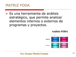 MATRIZ FODA
 Es una herramienta de análisis
estratégico, que permite analizar
elementos internos o externos de
programas y proyectos.
Eco. Enrique Muedas Guzmán 42
 