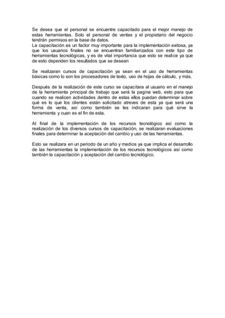 Se desea que el personal se encuentre capacitado para el mejor manejo de
estas herramientas. Solo el personal de ventas y el propietario del negocio
tendrán permisos en la base de datos.
La capacitación es un factor muy importante para la implementación exitosa, ya
que los usuarios finales no se encuentran familiarizados con este tipo de
herramientas tecnológicas, y es de vital importancia que esto se realice ya que
de esto dependen los resultados que se desean
Se realizaran cursos de capacitación ya sean en el uso de herramientas
básicas como lo son los procesadores de texto, uso de hojas de cálculo, y más.
Después de la realización de este curso se capacitara al usuario en el manejo
de la herramienta principal de trabajo que será la pagina web, esto para que
cuando se realicen actividades dentro de estas ellos puedan determinar sobre
qué es lo que los clientes están solicitado atreves de esta ya que será una
forma de venta, así como también se les indicaran para qué sirve la
herramienta y cuan es el fin de esta.
Al final de la implementación de los recursos tecnológico así como la
realización de los diversos cursos de capacitación, se realizaran evaluaciones
finales para determinar la aceptación del cambio y uso de las herramientas.
Esto se realizara en un periodo de un año y medios ya que implica el desarrollo
de las herramientas la implementación de los recursos tecnológicos así como
también la capacitación y aceptación del cambio tecnológico.
 