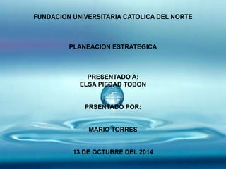 FUNDACION UNIVERSITARIA CATOLICA DEL NORTE 
PLANEACION ESTRATEGICA 
PRESENTADO A: 
ELSA PIEDAD TOBON 
PRSENTADO POR: 
MARIO TORRES 
13 DE OCTUBRE DEL 2014 
 