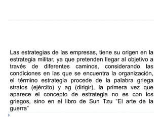Las estrategias de las empresas, tiene su origen en la
estrategia militar, ya que pretenden llegar al objetivo a
través de diferentes caminos, considerando las
condiciones en las que se encuentra la organización,
el término estrategia procede de la palabra griega
stratos (ejército) y ag (dirigir), la primera vez que
aparece el concepto de estrategia no es con los
griegos, sino en el libro de Sun Tzu “El arte de la
guerra”
 