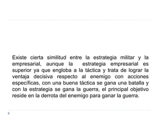 Existe cierta similitud entre la estrategia militar y la
empresarial, aunque la estrategia empresarial es
superior ya que engloba a la táctica y trata de lograr la
ventaja decisiva respecto al enemigo con acciones
específicas, con una buena táctica se gana una batalla y
con la estrategia se gana la guerra, el principal objetivo
reside en la derrota del enemigo para ganar la guerra.
 