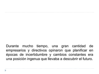 Durante mucho tiempo, una gran cantidad de
empresarios y directivos opinaron que planificar en
épocas de incertidumbre y cambios constantes era
una posición ingenua que llevaba a descubrir el futuro.
 