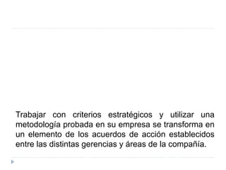 Trabajar con criterios estratégicos y utilizar una
metodología probada en su empresa se transforma en
un elemento de los acuerdos de acción establecidos
entre las distintas gerencias y áreas de la compañía.
 