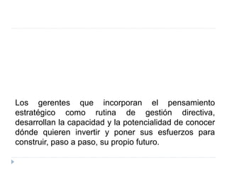 Los gerentes que incorporan el pensamiento
estratégico como rutina de gestión directiva,
desarrollan la capacidad y la potencialidad de conocer
dónde quieren invertir y poner sus esfuerzos para
construir, paso a paso, su propio futuro.
 