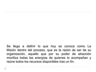 Se llega a definir lo que hoy se conoce como La
Misión dentro del proceso, que es la razón de ser de su
organización, aquello que por su poder de atracción
moviliza todas las energías de quienes lo acompañan y
reúne todos los recursos disponibles tras un fin.
 