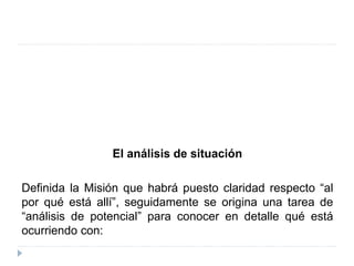 El análisis de situación
Definida la Misión que habrá puesto claridad respecto “al
por qué está allí”, seguidamente se origina una tarea de
“análisis de potencial” para conocer en detalle qué está
ocurriendo con:
 