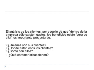 El análisis de los clientes. por aquello de que “dentro de la
empresa sólo existen gastos, los beneficios están fuera de
ella”, es importante preguntarse:
• ¿Quiénes son sus clientes?
• ¿Dónde están esos los clientes?
• ¿Cómo son ellos?
• ¿Qué características tienen?
 