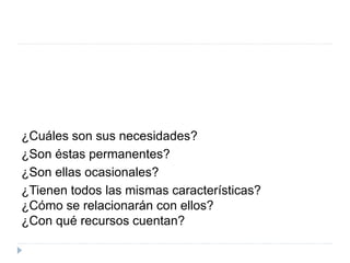 ¿Cuáles son sus necesidades?
¿Son éstas permanentes?
¿Son ellas ocasionales?
¿Tienen todos las mismas características?
¿Cómo se relacionarán con ellos?
¿Con qué recursos cuentan?
 