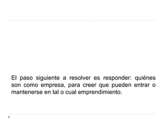 El paso siguiente a resolver es responder: quiénes
son como empresa, para creer que pueden entrar o
mantenerse en tal o cual emprendimiento.
 