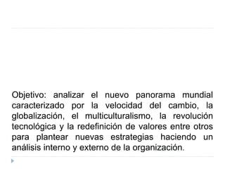 Objetivo: analizar el nuevo panorama mundial
caracterizado por la velocidad del cambio, la
globalización, el multiculturalismo, la revolución
tecnológica y la redefinición de valores entre otros
para plantear nuevas estrategias haciendo un
análisis interno y externo de la organización.
 
