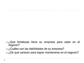  ¿Qué fortalezas tiene su empresa para estar en el
negocio?
 ¿Cuáles son las debilidades de su empresa?
 ¿De qué carecen para lograr mantenerse en el negocio?
 