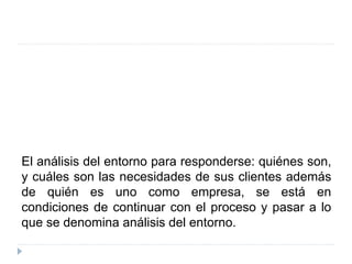 El análisis del entorno para responderse: quiénes son,
y cuáles son las necesidades de sus clientes además
de quién es uno como empresa, se está en
condiciones de continuar con el proceso y pasar a lo
que se denomina análisis del entorno.
 