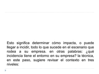Esto significa determinar cómo impacta, o puede
llegar a incidir, todo lo que sucede en el escenario que
rodea a su empresa. en otras palabras: ¿qué
incidencia tiene el entorno en su empresa? la técnica,
en este paso, sugiere revisar el contexto en tres
niveles:
 