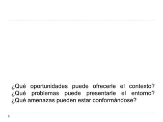 ¿Qué oportunidades puede ofrecerle el contexto?
¿Qué problemas puede presentarle el entorno?
¿Qué amenazas pueden estar conformándose?
 
