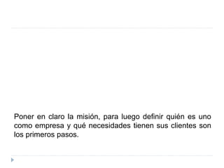 Poner en claro la misión, para luego definir quién es uno
como empresa y qué necesidades tienen sus clientes son
los primeros pasos.
 