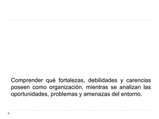 Comprender qué fortalezas, debilidades y carencias
poseen como organización, mientras se analizan las
oportunidades, problemas y amenazas del entorno.
 
