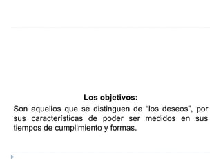Los objetivos:
Son aquellos que se distinguen de “los deseos”, por
sus características de poder ser medidos en sus
tiempos de cumplimiento y formas.
 