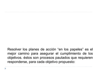 Resolver los planes de acción “en los papeles” es el
mejor camino para asegurar el cumplimiento de los
objetivos. éstos son procesos pautados que requieren
responderse, para cada objetivo propuesto:
 