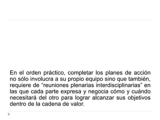 En el orden práctico, completar los planes de acción
no sólo involucra a su propio equipo sino que también,
requiere de “reuniones plenarias interdisciplinarias” en
las que cada parte expresa y negocia cómo y cuándo
necesitará del otro para lograr alcanzar sus objetivos
dentro de la cadena de valor.
 