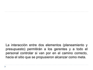 La interacción entre dos elementos (planeamiento y
presupuesto) permitirán a los gerentes y a todo el
personal controlar si van por en el camino correcto,
hacia el sitio que se propusieron alcanzar como meta.
 