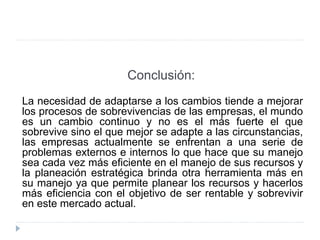 Conclusión:
La necesidad de adaptarse a los cambios tiende a mejorar
los procesos de sobrevivencias de las empresas, el mundo
es un cambio continuo y no es el más fuerte el que
sobrevive sino el que mejor se adapte a las circunstancias,
las empresas actualmente se enfrentan a una serie de
problemas externos e internos lo que hace que su manejo
sea cada vez más eficiente en el manejo de sus recursos y
la planeación estratégica brinda otra herramienta más en
su manejo ya que permite planear los recursos y hacerlos
más eficiencia con el objetivo de ser rentable y sobrevivir
en este mercado actual.
 