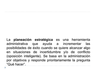 La planeación estratégica es una herramienta
administrativa que ayuda a incrementar las
posibilidades de éxito cuando se quiere alcanzar algo
en situaciones de incertidumbre y/o de conflicto
(oposición inteligente). Se basa en la administración
por objetivos y responde prioritariamente la pregunta
“Qué hacer”.
 