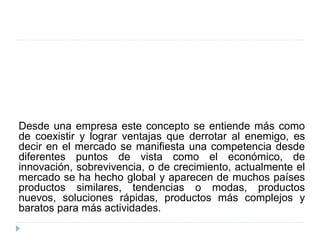 Desde una empresa este concepto se entiende más como
de coexistir y lograr ventajas que derrotar al enemigo, es
decir en el mercado se manifiesta una competencia desde
diferentes puntos de vista como el económico, de
innovación, sobrevivencia, o de crecimiento, actualmente el
mercado se ha hecho global y aparecen de muchos países
productos similares, tendencias o modas, productos
nuevos, soluciones rápidas, productos más complejos y
baratos para más actividades.
 