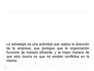 La estrategia es una actividad que realiza la dirección
de la empresa, que persigue que la organización
funcione de manera eficiente, y la mejor manera de
que esto ocurra es que no existan conflictos en la
misma.
 