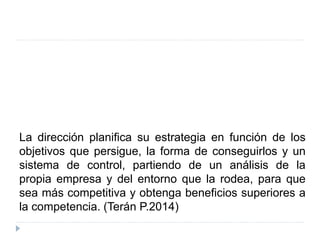 La dirección planifica su estrategia en función de los
objetivos que persigue, la forma de conseguirlos y un
sistema de control, partiendo de un análisis de la
propia empresa y del entorno que la rodea, para que
sea más competitiva y obtenga beneficios superiores a
la competencia. (Terán P.2014)
 