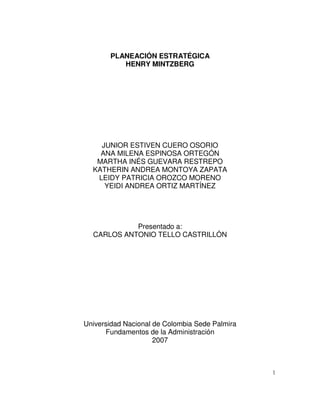 1
PLANEACIÓN ESTRATÉGICA
HENRY MINTZBERG
JUNIOR ESTIVEN CUERO OSORIO
ANA MILENA ESPINOSA ORTEGÓN
MARTHA INÉS GUEVARA RESTREPO
KATHERIN ANDREA MONTOYA ZAPATA
LEIDY PATRICIA OROZCO MORENO
YEIDI ANDREA ORTIZ MARTÍNEZ
Presentado a:
CARLOS ANTONIO TELLO CASTRILLÓN
Universidad Nacional de Colombia Sede Palmira
Fundamentos de la Administración
2007
 