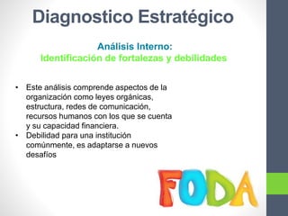 Diagnostico Estratégico
Análisis Interno:
Identificación de fortalezas y debilidades
• Este análisis comprende aspectos de la
organización como leyes orgánicas,
estructura, redes de comunicación,
recursos humanos con los que se cuenta
y su capacidad financiera.
• Debilidad para una institución
comúnmente, es adaptarse a nuevos
desafíos
 