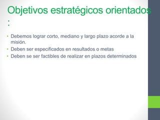 Objetivos estratégicos orientados
:
• Debemos lograr corto, mediano y largo plazo acorde a la
misión.
• Deben ser especificados en resultados o metas
• Deben se ser factibles de realizar en plazos determinados
 