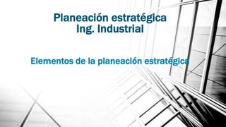 Planeación estratégica
Ing. Industrial
Elementos de la planeación estratégica
 