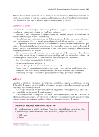 Capítulo 15. Planeación y ejecución de una estrategia 281
Algunas declaraciones de misión son tan confusas que no dicen nada. Otras veces expresan los
objetivos comerciales, lo cual no es recomendable porque en tal caso los objetivos son el resul-
tado de lo que se hace y no revelan las acciones sustantivas de la empresa.
Comunicar la visión
La esencia de la visión se expresa en una frase publicitaria (slogan), de esa manera se transmite
con eﬁcacia y puede ser recordada por empleados y clientes.
Además, el lema (o slogan) se repite constantemente y ayuda a mantener en la mente de las
personas el rumbo que quiere la organización.
Cuando la dirección y la administración de la organización deciden una nueva visión estra-
tégica, es importante ofrecer razones lógicas del porqué se decide ese camino y no otro.
Si el personal desconoce el porqué de la nueva visión presentará resistencia al cambio, por
tanto se deben abordar las preocupaciones de los empleados, calmar los temores, levantar el
ánimo, y proporcionar información oportuna y precisa como acciones de apoyo a la visión para
obtener el compromiso del personal.
No es suﬁciente con informar una vez, es importante repetir las razones por las cuales se
cambia, reforzar con cursos de actualización que justiﬁquen el valor del cambio, sólo de esta
manera se puede trabajar hacia la consecución de objetivos implícitos en la visión.
Los beneﬁcios de una declaración de visión son:
• Determinar el camino a largo plazo
• Reducir el riesgo de tomar decisiones sin una base sólida
• Servir como herramienta administrativa para ganar el apoyo del personal involucrado y
estimular a los directivos de nivel intermedio a formular misiones departamentales,
objetivos y estrategias funcionales que apoyen la estrategia general de la empresa
Valores
La visión, la misión, las estrategias y los modos de operar de una empresa son reforzadas con una
declaración de valores, que son las ideas y los rasgos que determinan la conducta del personal
en el logro de la visión estratégica.
Los valores básicos de una empresa deben ser congruentes con sus prácticas, a ﬁn de obte-
ner credibilidad y compromiso de sus integrantes.
En empresas nuevas o en aquellas donde sus valores no son reconocidos por el personal, la
administración considera que los valores son conductas y prácticas comerciales que caracterizan
y distinguen de otras empresas similares. Véanse los siguientes ejemplos de valores.
Declaración de valores de la empresa Coca-Cola5
El cumplimiento de la misión y visión de Coca-Cola está guiado por una serie de valores
o principios que son respetados en forma individual y empresarial; éstos son:
• Liderazgo
• Pasión
5 The Coca-Cola Company. Todos los derechos reservados, 2009.
15 Chapter 15_BALDERAS_3R.indd 281
15 Chapter 15_BALDERAS_3R.indd 281 17/02/12 11:37
17/02/12 11:37
 