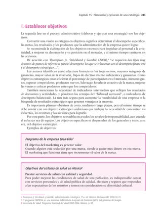 Capítulo 15. Planeación y ejecución de una estrategia 283
Establecer objetivos
La segunda fase en el proceso administrativo (elaborar y ejecutar una estrategia) son los obje-
tivos.
Convertir una visión estratégica en objetivos signiﬁca determinar el desempeño especíﬁco,
las metas, los resultados y los productos que la administración de la empresa quiere lograr.
Se recomienda la elaboración de los objetivos extensos para impulsar al personal a la crea-
tividad, a mejorar su desempeño y su posición en el mercado, y al mismo tiempo centrarse en
las acciones.
De acuerdo con Thompson Jr., Strickland y Gamble (2008),6
“se requieren dos tipos muy
distintos de puntos de referencia para el desempeño: los que se relacionan con el desempeño ﬁnanciero
y el desempeño estratégico…”.
Los autores identiﬁcan como objetivos ﬁnancieros los incrementos, mayores márgenes de
ganancias, mayor valor de la inversión, ﬂujos de efectivo interno suﬁcientes y ganancias. Como
objetivos estratégicos están el elevar el porcentaje de participación en el mercado, menores gas-
tos, superar competidores, productos nuevos, liderazgo, fortalecer atractivo de la marca, mejorar
las ventas y colocar productos antes que los competidores.
También mencionan la necesidad de indicadores intermedios que reﬂejen los resultados
de decisiones y actividades, y ponderan las ventajas del “balanced scorecard”, o indicadores de
desempeño balanceado. La ruta más segura para aumentar la rentabilidad de una empresa es la
búsqueda de resultados estratégicos que generen ventajas a la empresa.
Es importante plantear objetivos de corto, mediano y largo plazos, pero al mismo tiempo se
debe contar con un objetivo estratégico ambicioso que indique la necesidad de concentrar los
esfuerzos, los recursos y las acciones para lograrlo.
Por otra parte, los objetivos se establecen a todos los niveles de responsabilidad, aun cuando
el esfuerzo sea de equipo. Los objetivos especíﬁcos se desprenden de los generales y éstos, a su
vez, del objetivo estratégico.
Ejemplos de objetivos:
6 Thompson J, Strickland y Gamble, Administración estratégica, 15a. ed. México: McGraw-Hill, 2008:30-35.
7 El programa EMPRESA es una iniciativa del Instituto Aragonés de Fomento (IAF), del gobierno de Aragón.
8 Secretaría de Salud. Programa Nacional de Salud 2001-2006. México, p. 81.
Programa de la empresa Coca-Cola7
El objetivo del marketing es generar valor:
Cuando alguien está seducido por una marca, tiende a gastar más dinero en esa marca.
El marketing que funciona tiene que incrementar el valor de la marca.
Objetivos del sistema de salud en México8
Prestar servicios de salud con calidad y seguridad.
Para poder mejorar las condiciones de salud de una población, es indispensable contar
con servicios personales y de salud pública de calidad, efectivos y seguros que respondan
a las expectativas de los usuarios y tomen en consideración su diversidad cultural.
15 Chapter 15_BALDERAS_3R.indd 283
15 Chapter 15_BALDERAS_3R.indd 283 17/02/12 11:37
17/02/12 11:37
 