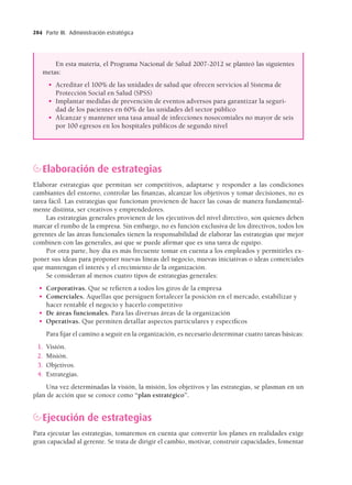 Parte III. Administración estratégica
284
Elaboración de estrategias
Elaborar estrategias que permitan ser competitivos, adaptarse y responder a las condiciones
cambiantes del entorno, controlar las ﬁnanzas, alcanzar los objetivos y tomar decisiones, no es
tarea fácil. Las estrategias que funcionan provienen de hacer las cosas de manera fundamental-
mente distinta, ser creativos y emprendedores.
Las estrategias generales provienen de los ejecutivos del nivel directivo, son quienes deben
marcar el rumbo de la empresa. Sin embargo, no es función exclusiva de los directivos, todos los
gerentes de las áreas funcionales tienen la responsabilidad de elaborar las estrategias que mejor
combinen con las generales, así que se puede aﬁrmar que es una tarea de equipo.
Por otra parte, hoy día es más frecuente tomar en cuenta a los empleados y permitirles ex-
poner sus ideas para proponer nuevas líneas del negocio, nuevas iniciativas o ideas comerciales
que mantengan el interés y el crecimiento de la organización.
Se consideran al menos cuatro tipos de estrategias generales:
• Corporativas. Que se reﬁeren a todos los giros de la empresa
• Comerciales. Aquellas que persiguen fortalecer la posición en el mercado, estabilizar y
hacer rentable el negocio y hacerlo competitivo
• De áreas funcionales. Para las diversas áreas de la organización
• Operativas. Que permiten detallar aspectos particulares y especíﬁcos
Para ﬁjar el camino a seguir en la organización, es necesario determinar cuatro tareas básicas:
1. Visión.
2. Misión.
3. Objetivos.
4. Estrategias.
Una vez determinadas la visión, la misión, los objetivos y las estrategias, se plasman en un
plan de acción que se conoce como “plan estratégico”.
Ejecución de estrategias
Para ejecutar las estrategias, tomaremos en cuenta que convertir los planes en realidades exige
gran capacidad al gerente. Se trata de dirigir el cambio, motivar, construir capacidades, fomentar
En esta materia, el Programa Nacional de Salud 2007-2012 se planteó las siguientes
metas:
• Acreditar el 100% de las unidades de salud que ofrecen servicios al Sistema de
Protección Social en Salud (SPSS)
• Implantar medidas de prevención de eventos adversos para garantizar la seguri-
dad de los pacientes en 60% de las unidades del sector público
• Alcanzar y mantener una tasa anual de infecciones nosocomiales no mayor de seis
por 100 egresos en los hospitales públicos de segundo nivel
15 Chapter 15_BALDERAS_3R.indd 284
15 Chapter 15_BALDERAS_3R.indd 284 17/02/12 11:37
17/02/12 11:37
 