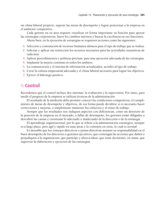 Capítulo 15. Planeación y ejecución de una estrategia 285
un clima laboral propicio, superar las metas de desempeño y lograr posicionar a la empresa en
el ambiente competitivo.
Cada gerente en su área requiere visualizar en forma importante su función para apoyar
las estrategias corporativas, hacer los cambios internos y buscar la excelencia en sus funciones.
Ahora bien, en la ejecución de estrategias se requieren acciones como las siguientes:
1. Selección y contratación de recursos humanos idóneos para el tipo de trabajo que se realiza.
2. Solicitar y aplicar sin restricción los recursos necesarios para las actividades sustantivas de
cada área.
3. Aplicar procedimientos y políticas precisas, para una ejecución adecuada de las estrategias.
4. Implantar la mejora continua en todos los ámbitos.
5. La comunicación y el sistema de información actualizados, acordes al tipo de trabajo.
6. Crear la cultura empresarial adecuada y el clima laboral necesario para lograr los objetivos.
7. Ejercer el liderazgo positivo.
Control
Recordemos que el control incluye dos sistemas: la evaluación y la supervisión. Por tanto, para
medir el progreso de la empresa se utilizan técnicas de la administración.
El resultado de la medición debe permitir conocer las condiciones competitivas, el cumpli-
miento de metas de desempeño y objetivos, de esa forma puede decidirse si es necesario hacer
correcciones y mejoras, o simplemente mantener los esfuerzos y el ritmo de trabajo.
Siempre que los resultados nos indiquen aspectos con deﬁciencias, como un deterioro de
la posición de la empresa en el mercado, o fallas de desempeño, los gerentes están obligados a
descubrir las causas y cuestionar lo adecuado o inadecuado de la dirección o de la estrategia.
El aprendizaje organizacional, por lo que se reﬁere a la administración estratégica, siempre
es a largo plazo, pero ágil y rápido en unas áreas y lo contrario en otras, lo cual es normal.
Es deseable que los consejos directivos o juntas directivas asuman su responsabilidad en el
buen desempeño de los directores o gerentes ejecutivos, que contengan las acciones que dañen o
perjudiquen a la organización, que participe y ofrezca ideas, que tome decisiones, en suma, que
supervise la elaboración y ejecución de las estrategias.
15 Chapter 15_BALDERAS_3R.indd 285
15 Chapter 15_BALDERAS_3R.indd 285 17/02/12 11:37
17/02/12 11:37
 